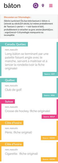 Capture d'écran du résultat de recherche du mot "bâton"sur le Dictionnaire des francophones, avec "Québec" comme localisation.  Juste en dessous du mot recherché, un encadré précise l'étymologie : "(Siècle à préciser) Du bas latin bastum (« bâton »), lui-même probablement de *bastare (« porter » → voir baste et bât), probablement à rattacher au grec ancien βαστάζειν."  Plusieurs définitions sont trouvées :  1 : (nom, masculin) Long bâton se terminant par une palette faisant angle avec le manche, servant à maîtriser et à lancer la rondelle. Cette fiche est étiquetée "Canada, Québec" et la source indiquée est "GDT". 2 : (nom, masculin) Club de golf. Cette fiche est étiquetée "Québec" et la source indiquée est "Wikt". 3 : (nom, masculin) Crosse de hockey. Cette fiche est étiquetée "Suisse" et la source indiquée est "BDLP". 4 : (nom, masculin) Pénis. Cette fiche est étiquetée "Côte d’Ivoire" et la source indiquée est "ASOM". 5 : (nom, masculin) Cigarette. Cette fiche est étiquetée "Côte d’Ivoire" et la source indiquée est "ASOM".