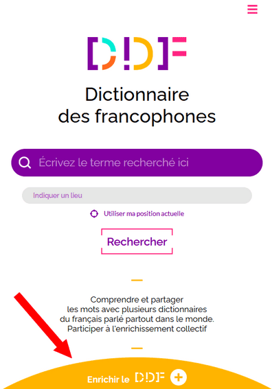 Capture d'écran de la page d'accueil du Dictionnaire des francophones. Tout en haut de la page, à droite, se situe un bouton constitué de trois traits roses, permettant d'afficher le menu. Egalement, en haut de la page, se trouve le logo du Dictionnaire des francophones. Au milieu, il y a une barre de recherche, et une zone où il est possible d'indiquer sa position, soit en l'écrivant, soit en cliquant sur "utiliser ma position actuelle". Juste en dessous, il y a un bouton avec la mention "Rechercher". Il y a également le petit texte " Comprendre et partager les mots avec plusieurs dictionnaires du français parlé partout dans le monde. Participer à l'enrichissement collectif". Enfin, tout en bas de la page, une flèche rouge pointe vers un demi-cercle jaune où il est écrit "Enrichir le DDF".
