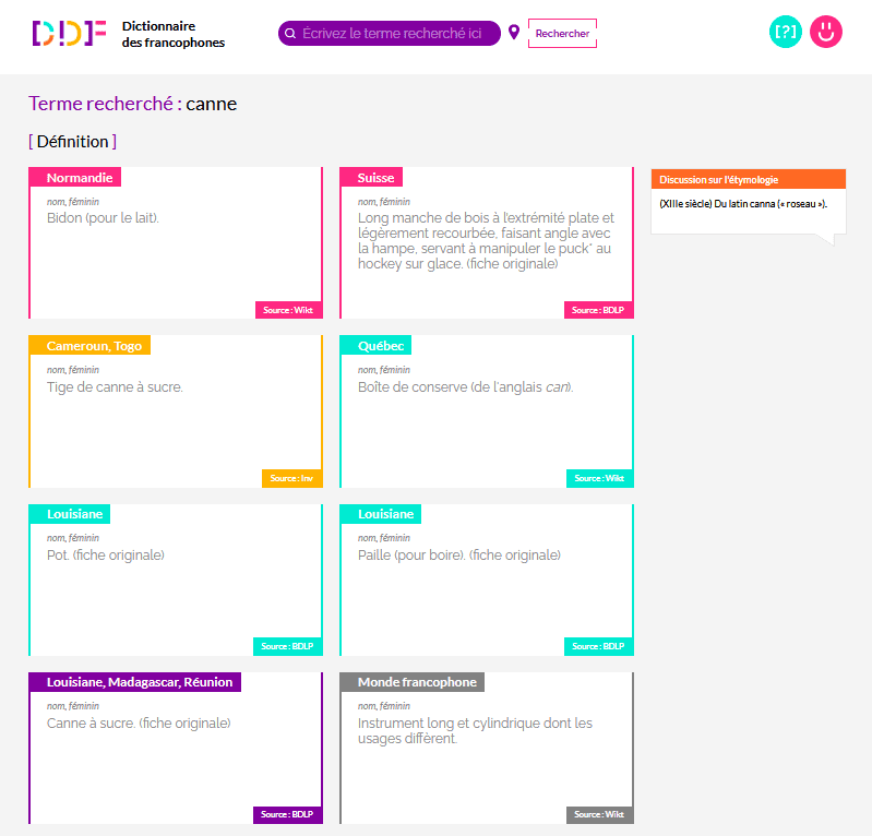 Capture d'écran du résultat de recherche du mot "canne"sur le Dictionnaire des francophones.  A droite, un encadré précise l'étymologie : "(XIIIe siècle) Du latin canna (« roseau »)."  Plusieurs définitions sont trouvées :  1 : (nom, féminin) Bidon (pour le lait).. Cette fiche est étiquetée "Normandie" et la source indiquée est "Wikt".  2 : (nom, féminin) Long manche de bois à l’extrémité plate et légèrement recourbée, faisant angle avec la hampe, servant à manipuler le puck* au hockey sur glace.. Cette fiche est étiquetée "Suisse" et la source indiquée est "BDLP".  3 : (nom, féminin) Tige de canne à sucre. Cette fiche est étiquetée "Cameroun, Togo" et la source indiquée est "Inv".  4 : (nom, féminin) Boîte de conserve (de l'anglais can). Cette fiche est étiquetée "Québec" et la source indiquée est "Wikt".  5 : (nom, féminin) Pot. Cette fiche est étiquetée "Louisiane" et la source indiquée est "BDLP". 6 : (nom, féminin) Paille (pour boire). Cette fiche est étiquetée "Louisiane" et la source indiquée est "BDLP". 7 : (nom, féminin) Canne à sucre. Cette fiche est étiquetée "Louisiane, Madagascar, Réunion" et la source indiquée est "BDLP". 8 : (nom, féminin) Instrument long et cylindrique dont les usages diffèrent. Cette fiche est étiquetée "Monde francophone" et la source indiquée est "Wikt".