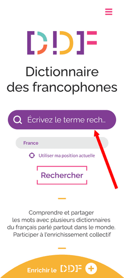 Capture d'écran de la page d'accueil du Dictionnaire des francophones. Tout en haut de la page, à droite, se situe un bouton constitué de trois traits roses, permettant d'afficher le menu. Egalement, en haut de la page, se trouve le logo du Dictionnaire des francophones. Au milieu, il y a une barre de recherche, qui est mise en évidence par une flèche rouge, et une zone où il est possible d'indiquer sa position, soit en l'écrivant, soit en cliquant sur "utiliser ma position actuelle". Juste en dessous, il y a un bouton avec la mention "Rechercher". Il y a également le petit texte " Comprendre et partager les mots avec plusieurs dictionnaires du français parlé partout dans le monde. Participer à l'enrichissement collectif". Enfin, tout en bas de la page, il y a un demi-cercle jaune où il est écrit "Enrichir le DDF".