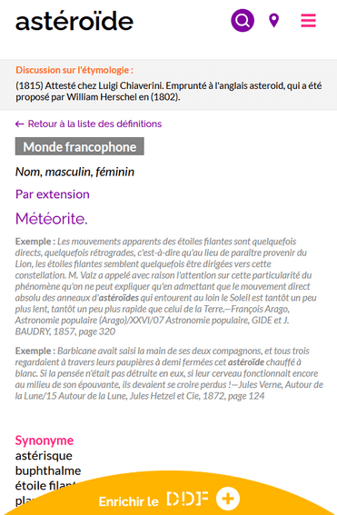 Capture d'écran d'une des définitions du mot "astéroïde" sur le Dictionnaire des francophones. En dessous du mot recherché, est présenté :  - un encadré avec l'étymologie du mot : "(1815) Attesté chez Luigi Chiaverini. Emprunté à l'anglais asteroid, qui a été proposé par William Herschel en (1802)" - la possibilité de retourner à la liste des définitions - l'étiquette "Monde francophone" - la catégorie grammaticale : nom, masculin, féminin  - la définition : météorite - des exemples : "Les mouvements apparents des étoiles filantes sont quelquefois directs, quelquefois rétrogrades, c'est-à-dire qu'au lieu de paraître provenir du Lion, les étoiles filantes semblent quelquefois être dirigées vers cette constellation. M. Valz a appelé avec raison l'attention sur cette particularité du phénomène qu'on ne peut expliquer qu'en admettant que le mouvement direct absolu des anneaux d'astéroïdes qui entourent au loin le Soleil est tantôt un peu plus lent, tantôt un peu plus rapide que celui de la Terre.—François Arago, Astronomie populaire (Arago)/XXVI/07 Astronomie populaire, GIDE et J. BAUDRY, 1857, page 320" et "Barbicane avait saisi la main de ses deux compagnons, et tous trois regardaient à travers leurs paupières à demi fermées cet astéroïde chauffé à blanc. Si la pensée n'était pas détruite en eux, si leur cerveau fonctionnait encore au milieu de son épouvante, ils devaient se croire perdus !—Jules Verne, Autour de la Lune/15 Autour de la Lune, Jules Hetzel et Cie, 1872, page 124".